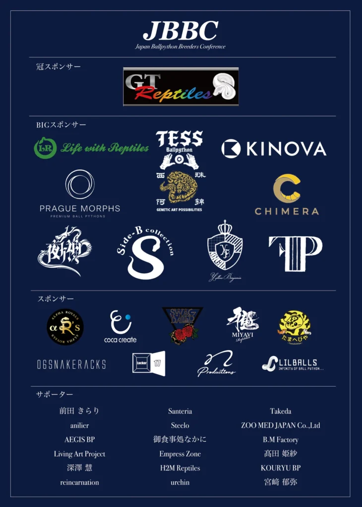 JBBC2026 協賛企業・サポーター一覧。冠スポンサー: GT Reptiles。BIGスポンサー: Life with Reptiles、TESS Ballpython、KINOVA、PRAGUE MORPHS、西珠阿錦(GENETIC ART POSSIBILITIES)、CHIMERA、夜叉神、Side-B collection、Yellow Benjamin、TP。スポンサー: ALPHA ROYALS、coca create、SWAG BALLER、MIYAVI Reptiles、たまへびや、06SNAKERACKS、Locker 17、Productions、LILBALLS。サポーター: 前田 きらり、anilier、AEGIS BP、Living Art Project、深澤 慧、reincarnation、Santeria、Steelo、御食事処なかに、Empress Zone、H2M Reptiles、urchin、Takeda、ZOO MED JAPAN Co.,Ltd、B.M Factory、髙田 姫紗、KOURYU BP、宮﨑 郁弥